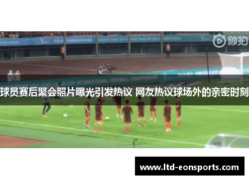 球员赛后聚会照片曝光引发热议 网友热议球场外的亲密时刻