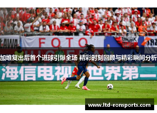 加维复出后首个进球引爆全场 精彩时刻回顾与精彩瞬间分析