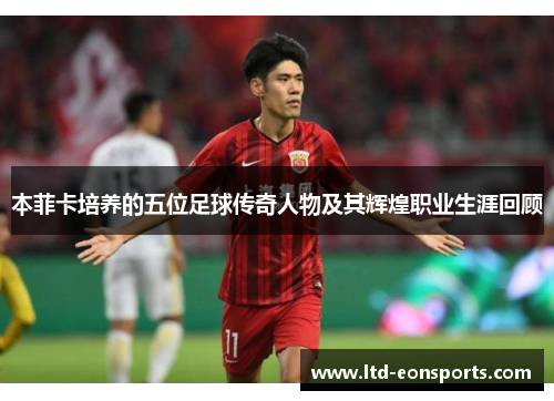 本菲卡培养的五位足球传奇人物及其辉煌职业生涯回顾