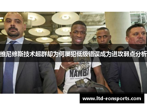 维尼修斯技术超群却为何屡犯低级错误成为进攻弱点分析