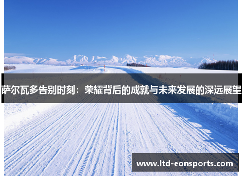 萨尔瓦多告别时刻：荣耀背后的成就与未来发展的深远展望