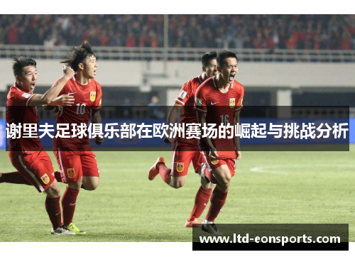 谢里夫足球俱乐部在欧洲赛场的崛起与挑战分析