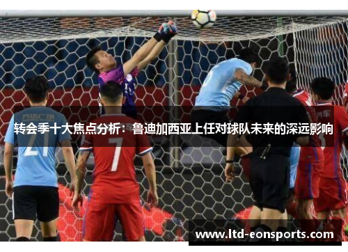 转会季十大焦点分析：鲁迪加西亚上任对球队未来的深远影响