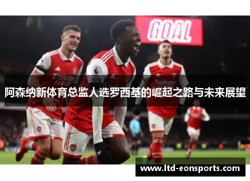 阿森纳新体育总监人选罗西基的崛起之路与未来展望